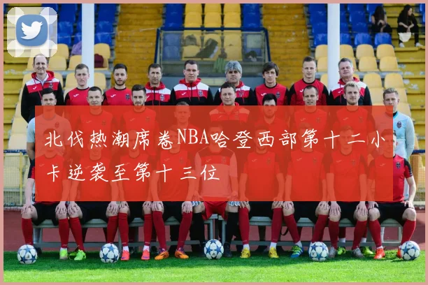 北伐热潮席卷NBA哈登西部第十二小卡逆袭至第十三位