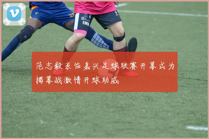 范志毅亲临嘉兴足球联赛开幕式为揭幕战激情开球助威